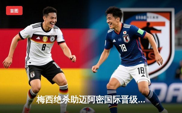 梅西绝杀助迈阿密国际晋级，美职联杯赛上演惊魂逆转