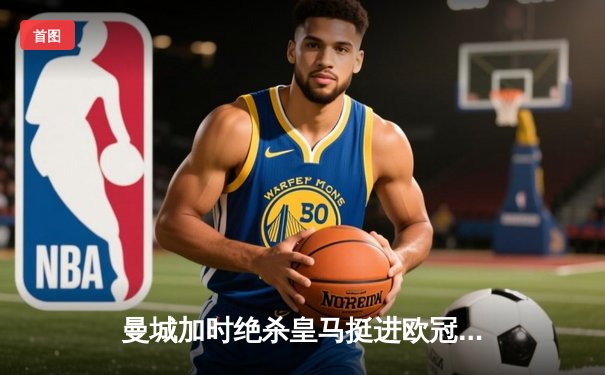 曼城加时绝杀皇马挺进欧冠四强 哈兰德独中两元展现神锋本色