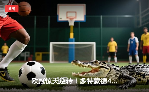 欧冠惊天逆转！多特蒙德4-2马竞总分5-4晋级四强，萨比策传射定乾坤