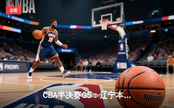 CBA半决赛G5：辽宁本钢加时逆转广东宏远 赵继伟砍35分率队挺进总决赛